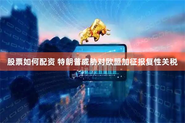 股票如何配资 特朗普威胁对欧盟加征报复性关税