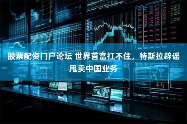 股票配资门户论坛 世界首富扛不住，特斯拉辟谣甩卖中国业务